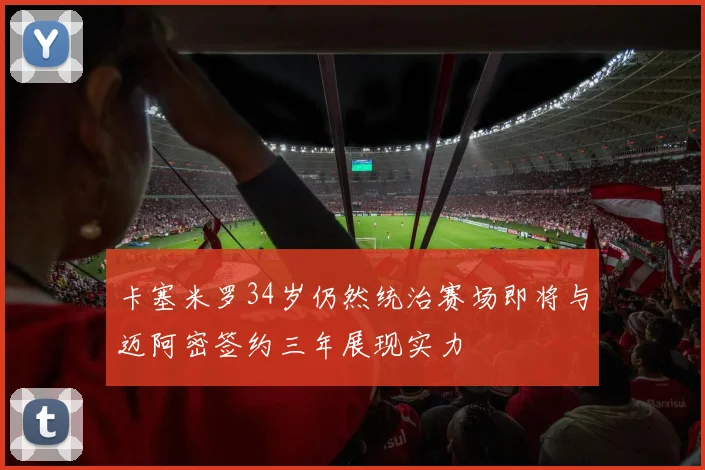 卡塞米罗34岁仍然统治赛场即将与迈阿密签约三年展现实力