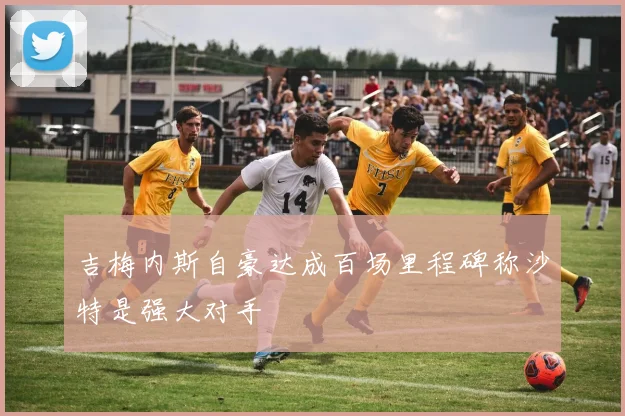 吉梅内斯自豪达成百场里程碑称沙特是强大对手