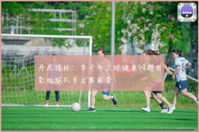 丹尼格林：华子与三球健康问题将影响球队季后赛前景