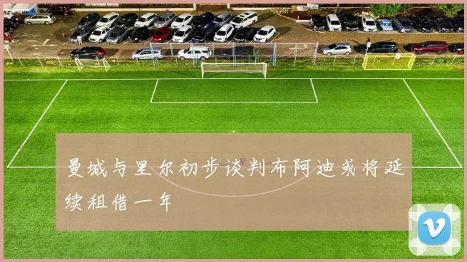 曼城与里尔初步谈判布阿迪或将延续租借一年