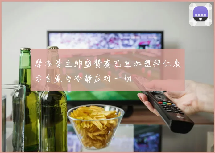 摩洛哥主帅盛赞赛巴里加盟拜仁表示自豪与冷静应对一切