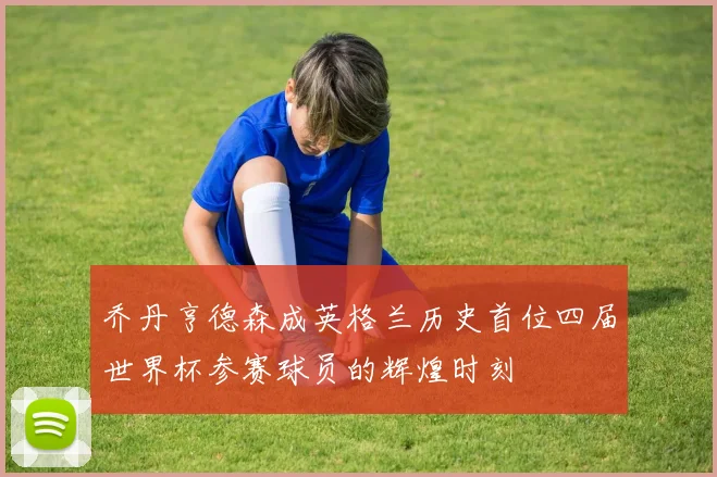 乔丹亨德森成英格兰历史首位四届世界杯参赛球员的辉煌时刻