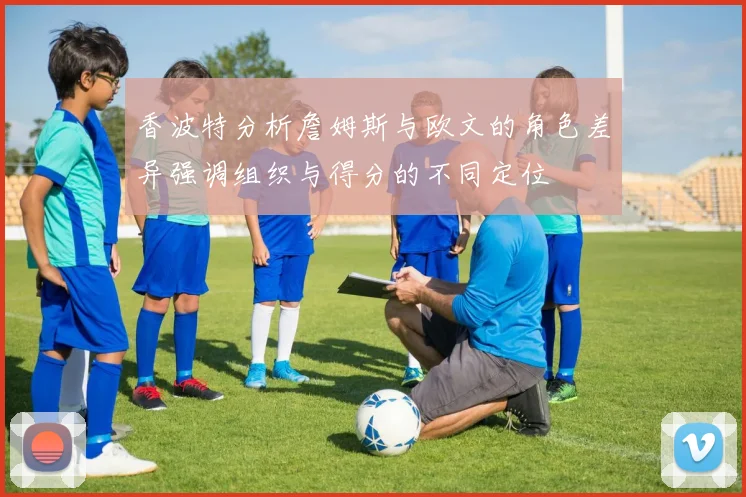香波特分析詹姆斯与欧文的角色差异强调组织与得分的不同定位