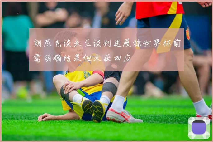 朗尼克谈米兰谈判进展称世界杯前需明确结果但未获回应