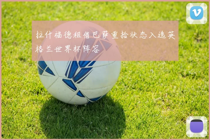 拉什福德租借巴萨重拾状态入选英格兰世界杯阵容