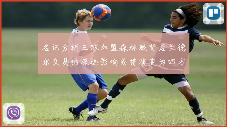 名记分析三球加盟森林狼背后兰德尔交易的深远影响或将演变为四方交易