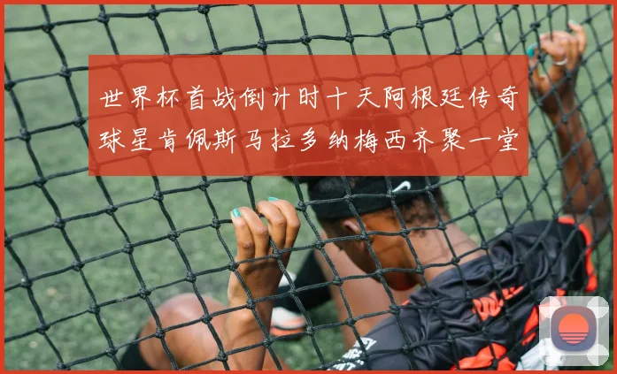 世界杯首战倒计时十天阿根廷传奇球星肯佩斯马拉多纳梅西齐聚一堂预热