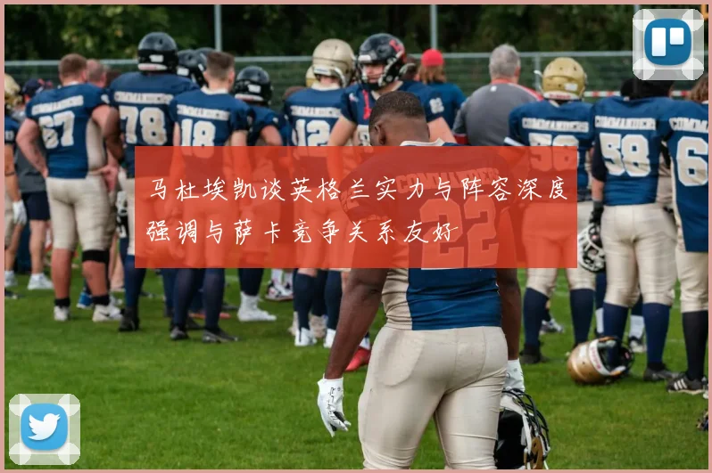 马杜埃凯谈英格兰实力与阵容深度强调与萨卡竞争关系友好